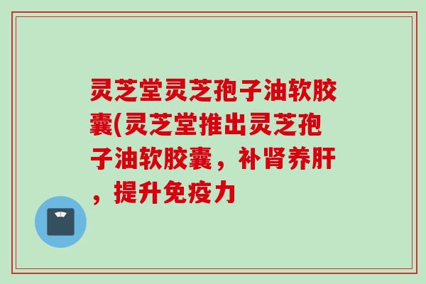 灵芝堂灵芝孢子油软胶囊(灵芝堂推出灵芝孢子油软胶囊，补肾养肝，提升免疫力