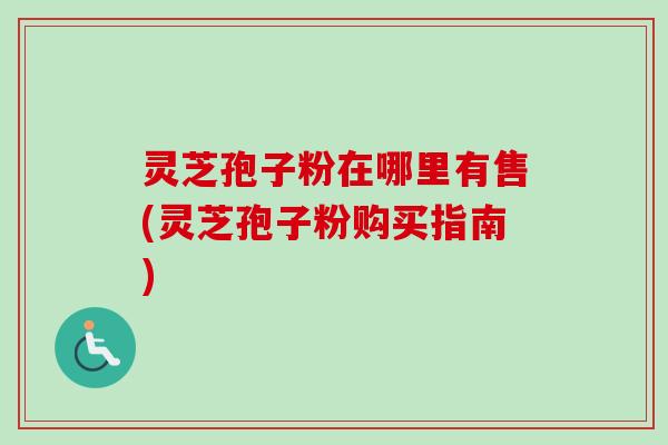 灵芝孢子粉在哪里有售(灵芝孢子粉购买指南)