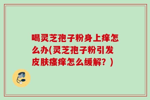 喝灵芝孢子粉身上痒怎么办(灵芝孢子粉引发皮肤瘙痒怎么缓解？)