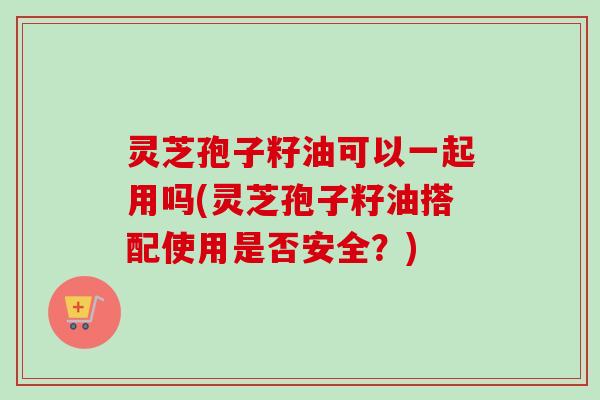 灵芝孢子籽油可以一起用吗(灵芝孢子籽油搭配使用是否安全？)