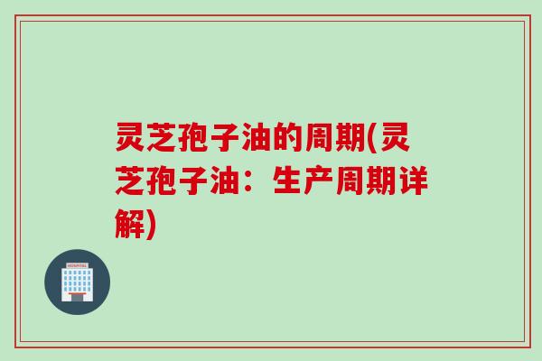 灵芝孢子油的周期(灵芝孢子油：生产周期详解)