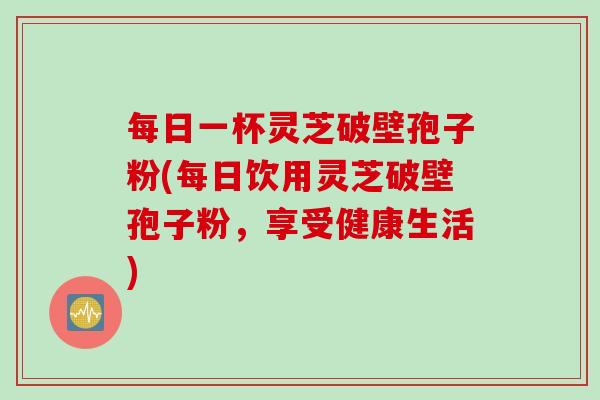 每日一杯灵芝破壁孢子粉(每日饮用灵芝破壁孢子粉，享受健康生活)