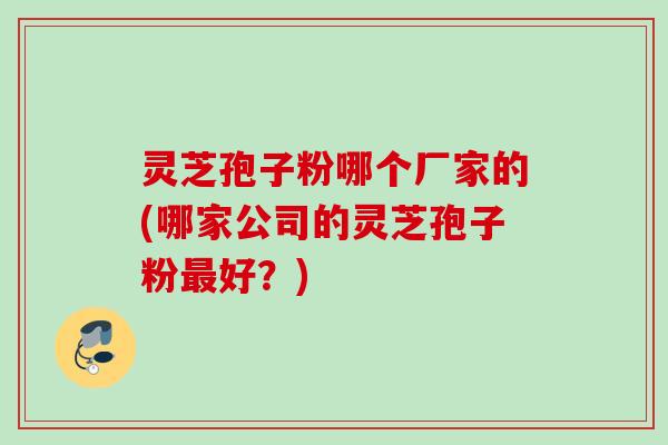 灵芝孢子粉哪个厂家的(哪家公司的灵芝孢子粉最好？)