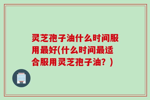 灵芝孢子油什么时间服用好(什么时间适合服用灵芝孢子油?) 灵芝孢子油什么时间服用好(什么时间适合服用灵芝孢子油?)
