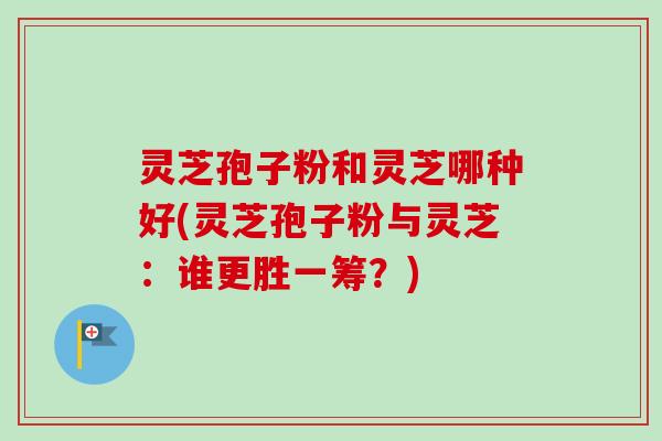 灵芝孢子粉和灵芝哪种好(灵芝孢子粉与灵芝：谁更胜一筹？)