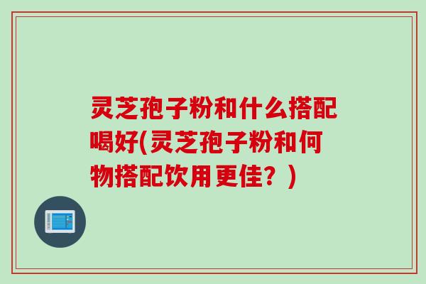 灵芝孢子粉和什么搭配喝好(灵芝孢子粉和何物搭配饮用更佳？)