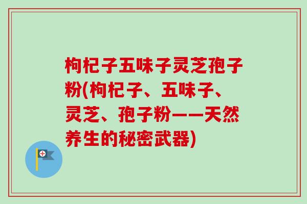 枸杞子五味子灵芝孢子粉(枸杞子、五味子、灵芝、孢子粉——天然养生的秘密武器) 枸杞子五味子灵芝孢子粉(枸杞子、五味子、灵芝、孢子粉——天然养生的秘密武器)