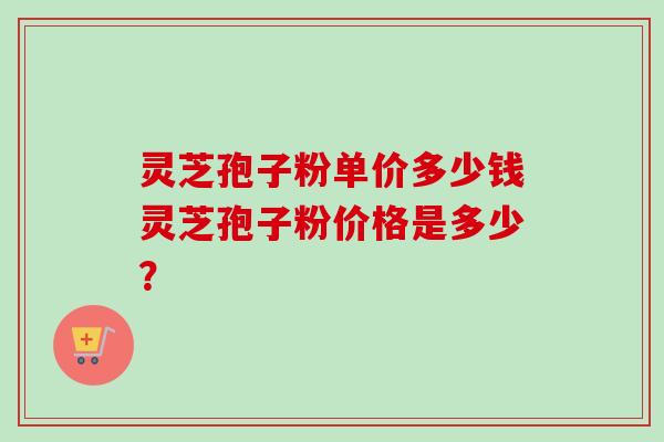 灵芝孢子粉单价多少钱灵芝孢子粉价格是多少？