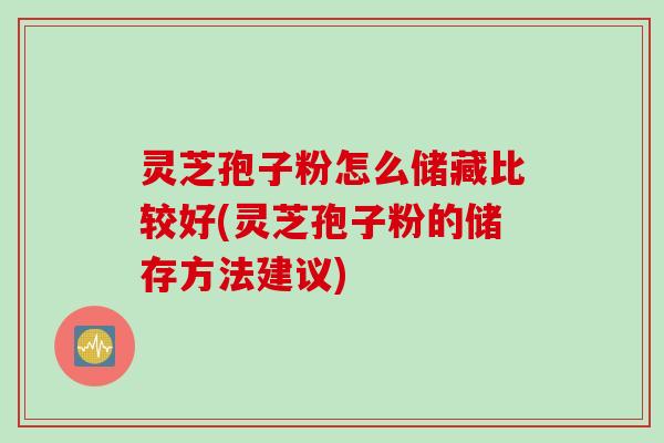 灵芝孢子粉怎么储藏比较好(灵芝孢子粉的储存方法建议)
