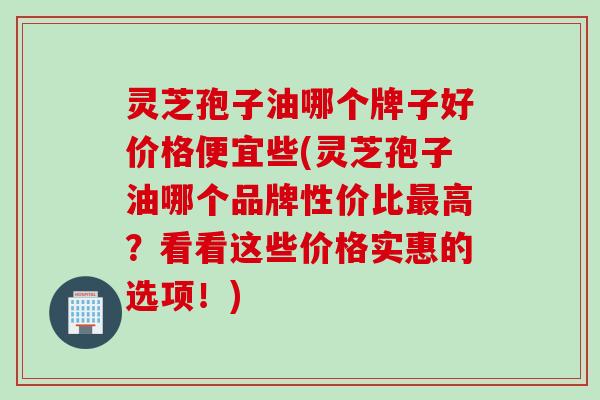 灵芝孢子油哪个牌子好价格便宜些(灵芝孢子油哪个品牌性价比最高？看看这些价格实惠的选项！)