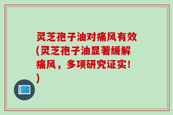 灵芝孢子油对痛风有效(灵芝孢子油显著缓解痛风，多项研究证实！)