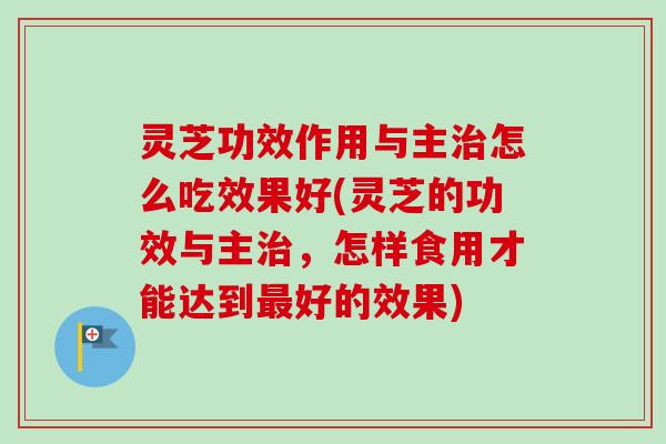 灵芝功效作用与主治怎么吃效果好(灵芝的功效与主治，怎样食用才能达到最好的效果)