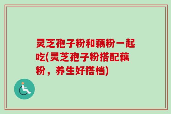灵芝孢子粉和藕粉一起吃(灵芝孢子粉搭配藕粉，养生好搭档)