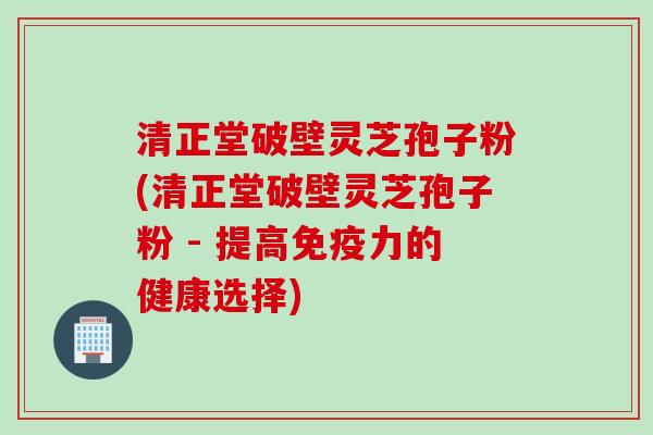 清正堂破壁灵芝孢子粉(清正堂破壁灵芝孢子粉 - 提高免疫力的健康选择)