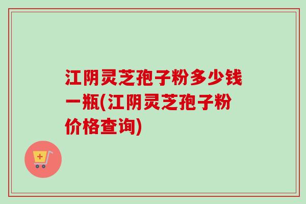 江阴灵芝孢子粉多少钱一瓶(江阴灵芝孢子粉价格查询)
