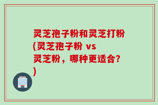 灵芝孢子粉和灵芝打粉(灵芝孢子粉 vs 灵芝粉，哪种更适合？)