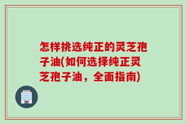 怎样挑选纯正的灵芝孢子油(如何选择纯正灵芝孢子油，全面指南)