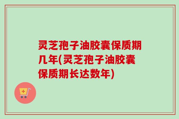 灵芝孢子油胶囊保质期几年(灵芝孢子油胶囊保质期长达数年)