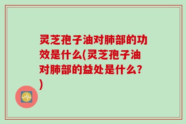 灵芝孢子油对肺部的功效是什么(灵芝孢子油对肺部的益处是什么？)