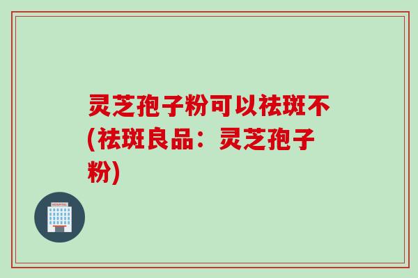 灵芝孢子粉可以祛斑不(祛斑良品：灵芝孢子粉)