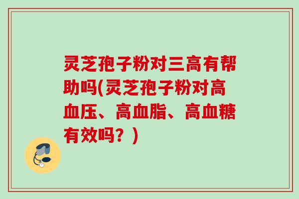 灵芝孢子粉对三高有帮助吗(灵芝孢子粉对高血压、高血脂、高血糖有效吗？)