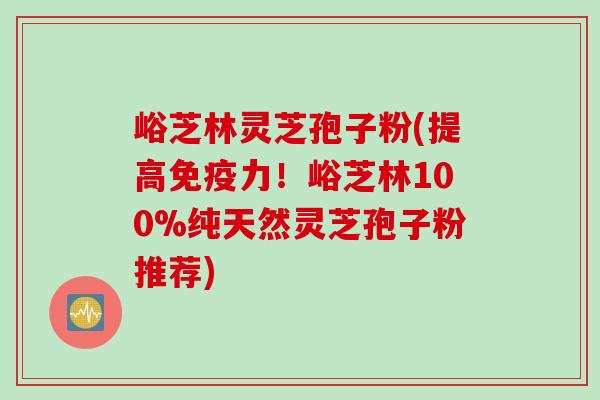 峪芝林灵芝孢子粉(提高免疫力！峪芝林100%纯天然灵芝孢子粉推荐)