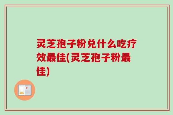 灵芝孢子粉兑什么吃疗效最佳(灵芝孢子粉最佳)