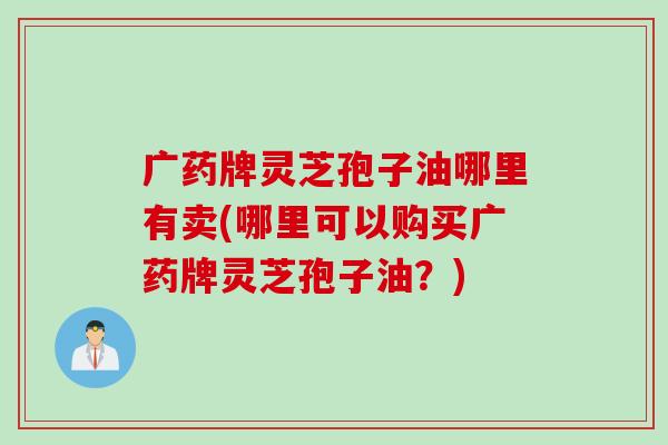广药牌灵芝孢子油哪里有卖(哪里可以购买广药牌灵芝孢子油？)