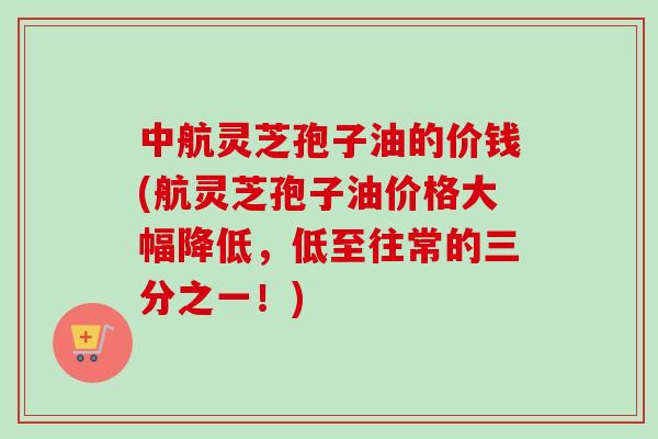 中航灵芝孢子油的价钱(航灵芝孢子油价格大幅降低，低至往常的三分之一！)