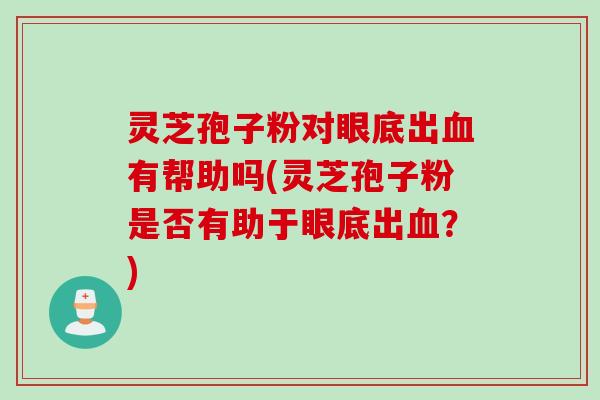 灵芝孢子粉对眼底出血有帮助吗(灵芝孢子粉是否有助于眼底出血？)