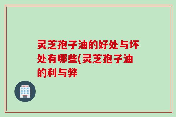 灵芝孢子油的好处与坏处有哪些(灵芝孢子油的利与弊