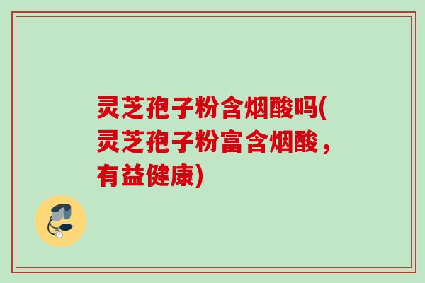 灵芝孢子粉含烟酸吗(灵芝孢子粉富含烟酸，有益健康)