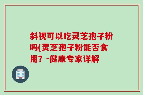 斜视可以吃灵芝孢子粉吗(灵芝孢子粉能否食用？-健康专家详解