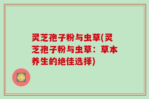 灵芝孢子粉与虫草(灵芝孢子粉与虫草：草本养生的绝佳选择)