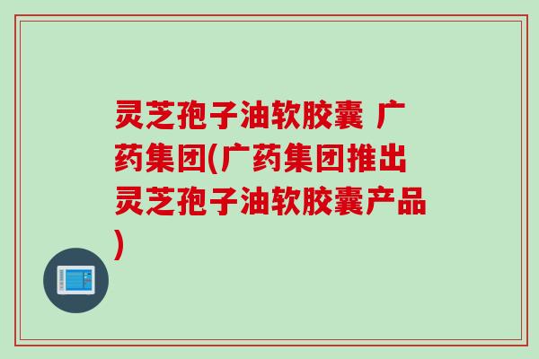 灵芝孢子油软胶囊 广药集团(广药集团推出灵芝孢子油软胶囊产品)