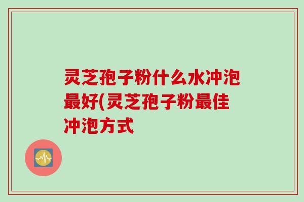 灵芝孢子粉什么水冲泡最好(灵芝孢子粉最佳冲泡方式