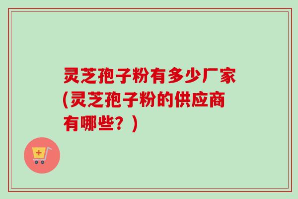 灵芝孢子粉有多少厂家(灵芝孢子粉的供应商有哪些？)