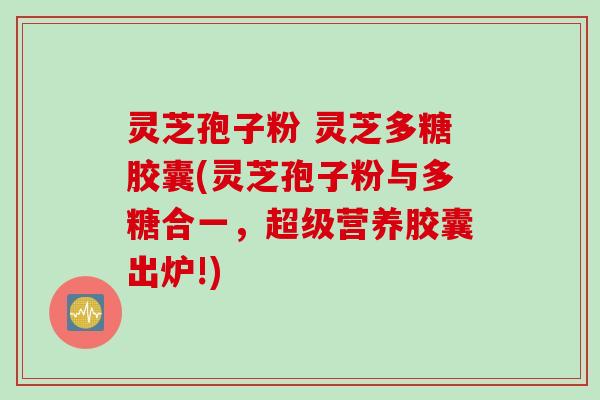 灵芝孢子粉 灵芝多糖胶囊(灵芝孢子粉与多糖合一，超级营养胶囊出炉!)
