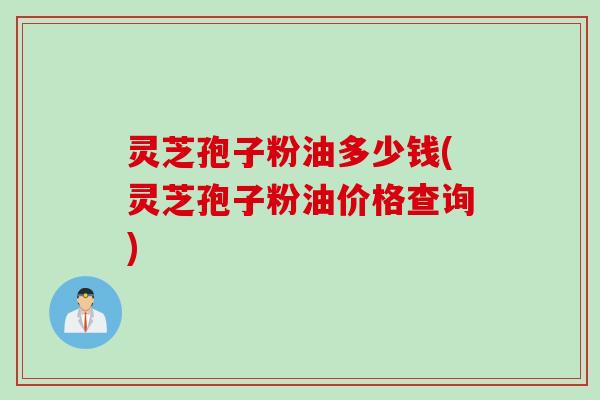 灵芝孢子粉油多少钱(灵芝孢子粉油价格查询)