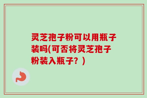灵芝孢子粉可以用瓶子装吗(可否将灵芝孢子粉装入瓶子？)