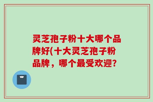灵芝孢子粉十大哪个品牌好(十大灵芝孢子粉品牌，哪个最受欢迎？