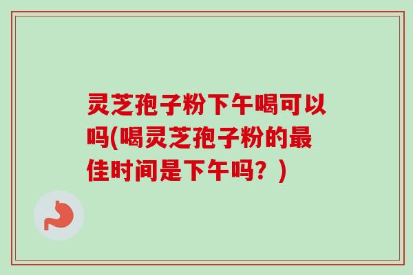 灵芝孢子粉下午喝可以吗(喝灵芝孢子粉的佳时间是下午吗?) 灵芝孢子粉下午喝可以吗(喝灵芝孢子粉的佳时间是下午吗?)