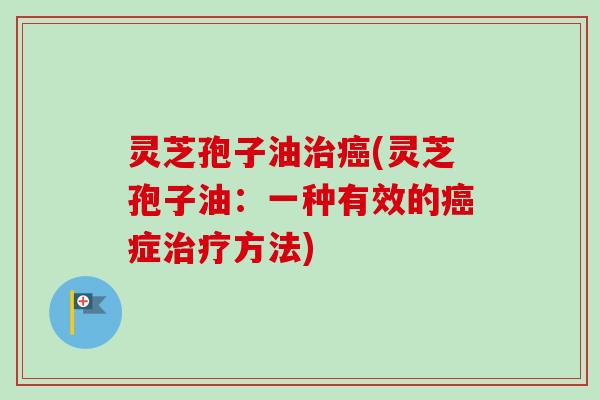 灵芝孢子油治癌(灵芝孢子油：一种有效的癌症治疗方法)