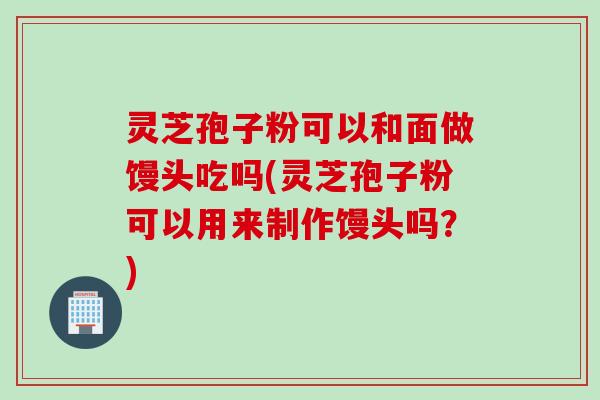 灵芝孢子粉可以和面做馒头吃吗(灵芝孢子粉可以用来制作馒头吗？)