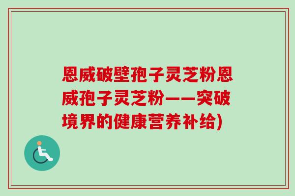 恩威破壁孢子灵芝粉恩威孢子灵芝粉——突破境界的健康营养补给)