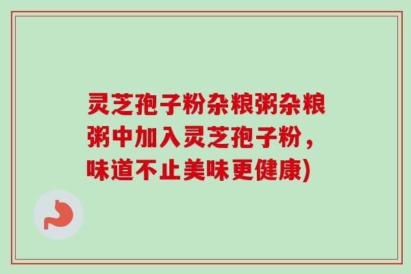 灵芝孢子粉杂粮粥杂粮粥中加入灵芝孢子粉，味道不止美味更健康)