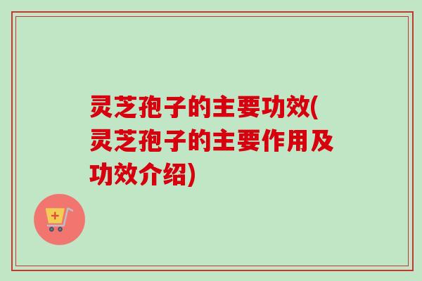 灵芝孢子的主要功效(灵芝孢子的主要作用及功效介绍)