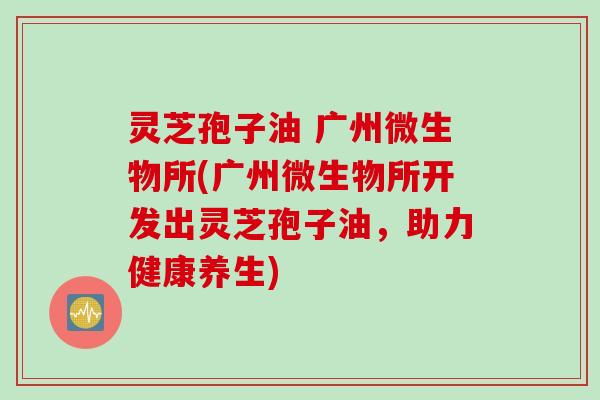 灵芝孢子油 广州微生物所(广州微生物所开发出灵芝孢子油，助力健康养生)