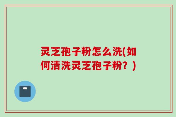 灵芝孢子粉怎么洗(如何清洗灵芝孢子粉？)