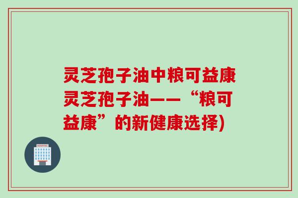 灵芝孢子油中粮可益康灵芝孢子油——“粮可益康”的新健康选择)